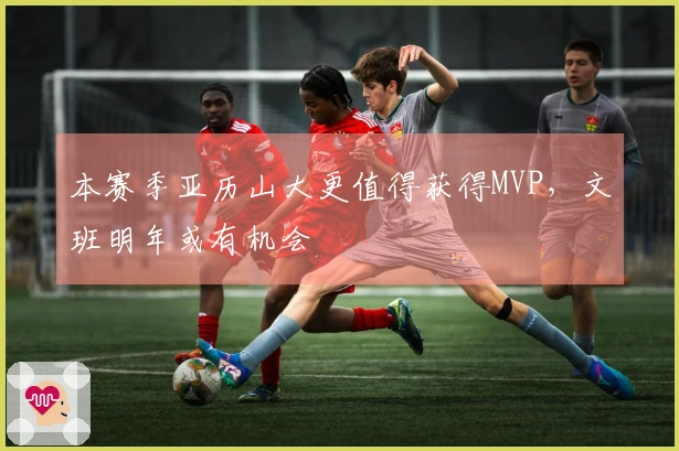 本赛季亚历山大更值得获得MVP，文班明年或有机会