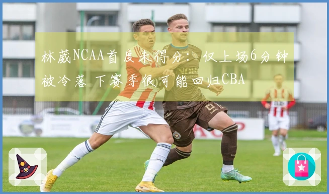 林葳NCAA首度未得分：仅上场6分钟被冷落 下赛季很可能回归CBA