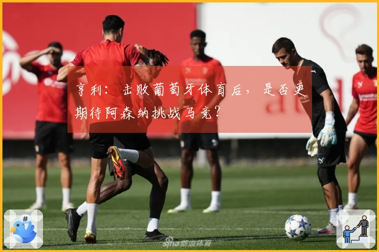 亨利：击败葡萄牙体育后，是否更期待阿森纳挑战马竞？