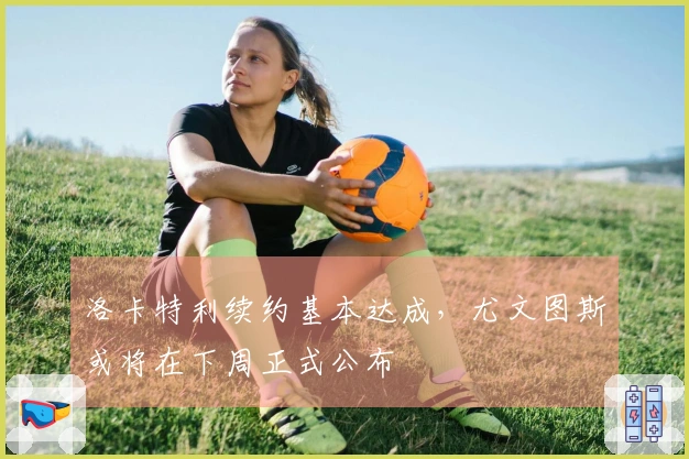 洛卡特利续约基本达成，尤文图斯或将在下周正式公布