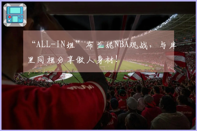 “ALL-IN姐”布兰妮NBA观战，与库里同框分享傲人身材！