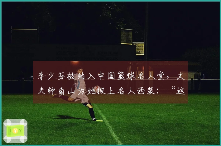 李少芬被纳入中国篮球名人堂，丈夫钟南山为她披上名人西装：“这是我们的荣耀”