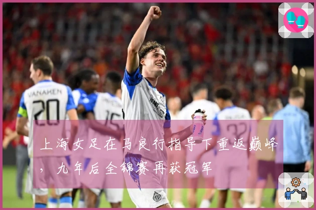 上海女足在马良行指导下重返巅峰，九年后全锦赛再获冠军