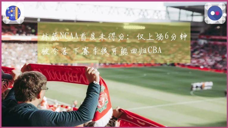 林葳NCAA首度未得分：仅上场6分钟被冷落 下赛季很可能回归CBA