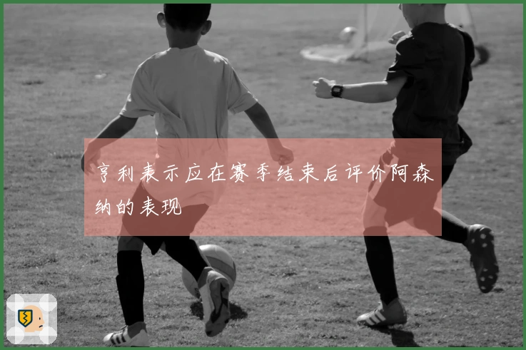 亨利表示应在赛季结束后评价阿森纳的表现