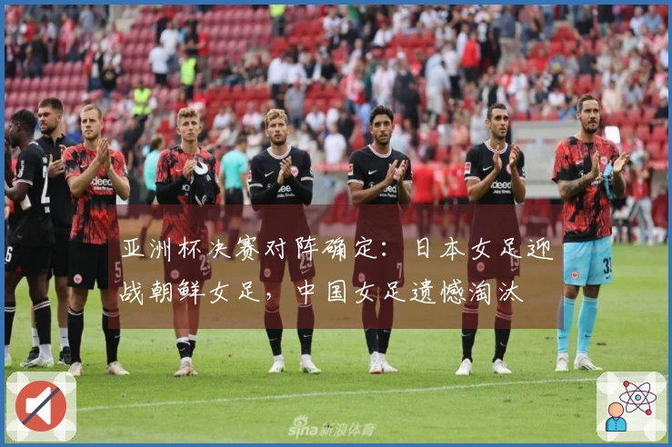 亚洲杯决赛对阵确定：日本女足迎战朝鲜女足，中国女足遗憾淘汰