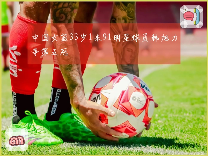 中国女篮33岁1米91明星球员韩旭力争第五冠