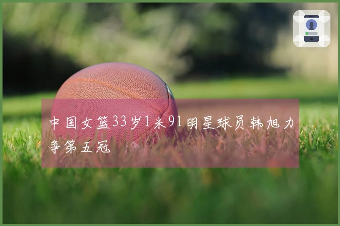 中国女篮33岁1米91明星球员韩旭力争第五冠