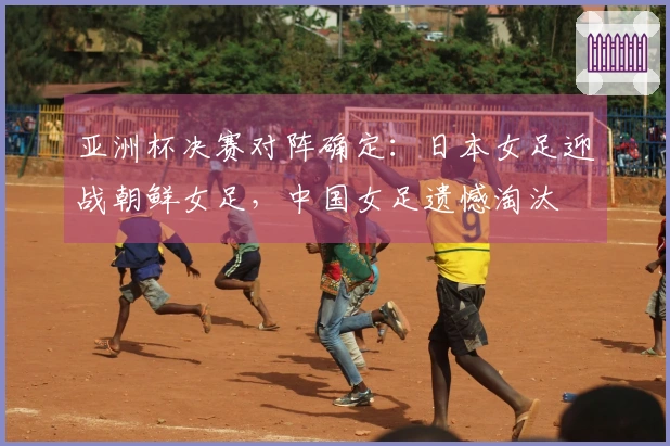 亚洲杯决赛对阵确定：日本女足迎战朝鲜女足，中国女足遗憾淘汰