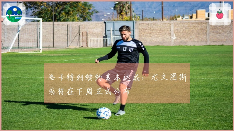 洛卡特利续约基本达成，尤文图斯或将在下周正式公布