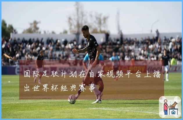 国际足联计划在自家视频平台上播出世界杯经典赛事