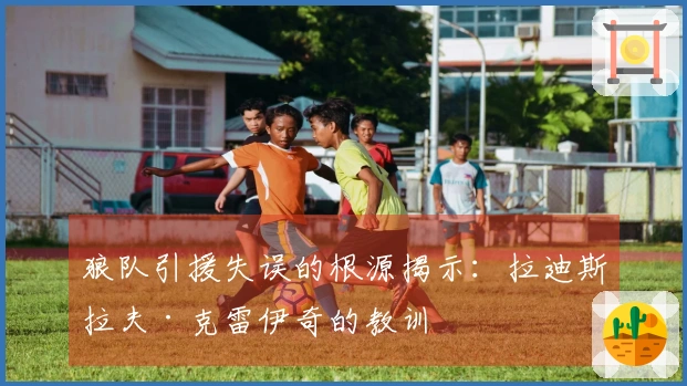 狼队引援失误的根源揭示：拉迪斯拉夫·克雷伊奇的教训