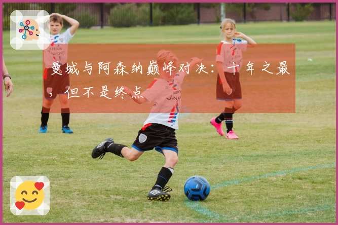 曼城与阿森纳巅峰对决：十年之最，但不是终点