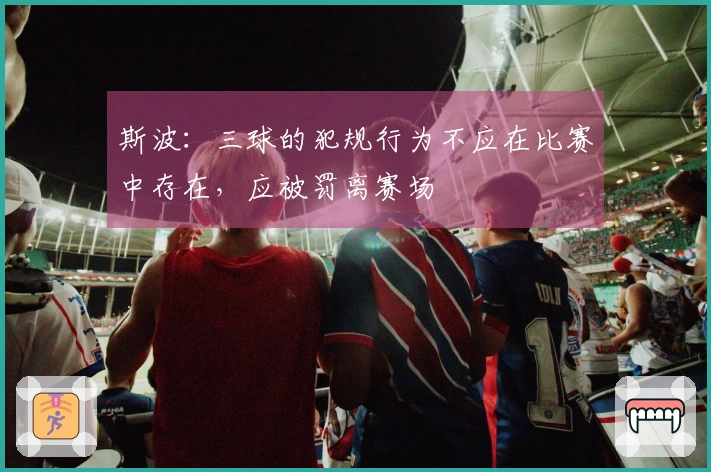 斯波：三球的犯规行为不应在比赛中存在，应被罚离赛场