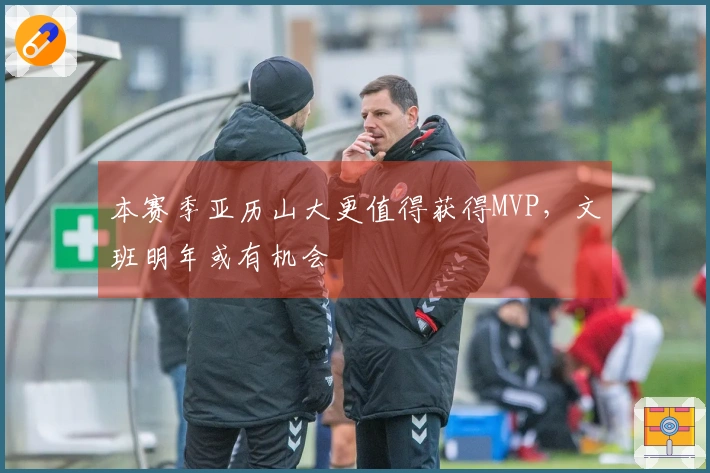 本赛季亚历山大更值得获得MVP，文班明年或有机会